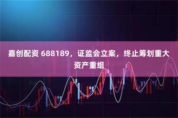 嘉创配资 688189，证监会立案，终止筹划重大资产重组