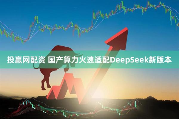投赢网配资 国产算力火速适配DeepSeek新版本