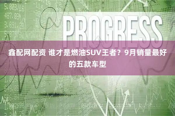 鑫配网配资 谁才是燃油SUV王者？9月销量最好的五款车型