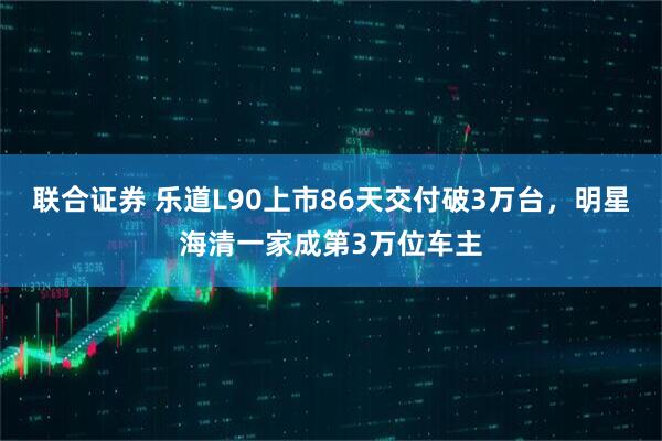 联合证券 乐道L90上市86天交付破3万台，明星海清一家成第3万位车主