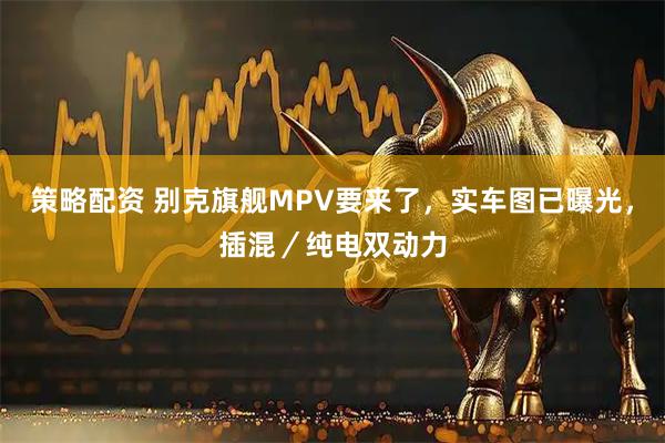 策略配资 别克旗舰MPV要来了，实车图已曝光，插混／纯电双动力