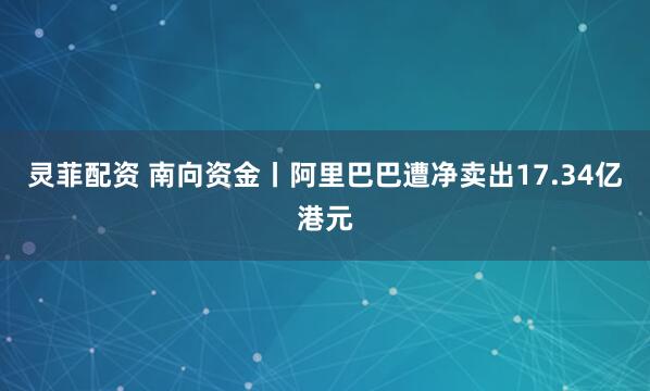 灵菲配资 南向资金丨阿里巴巴遭净卖出17.34亿港元