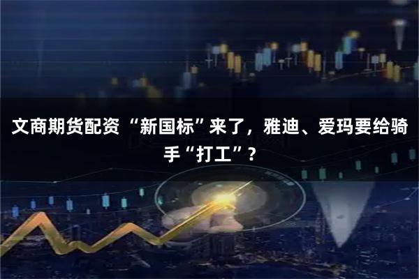文商期货配资 “新国标”来了，雅迪、爱玛要给骑手“打工”？