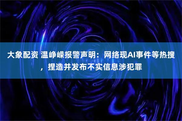 大象配资 温峥嵘报警声明：网络现AI事件等热搜，捏造并发布不实信息涉犯罪