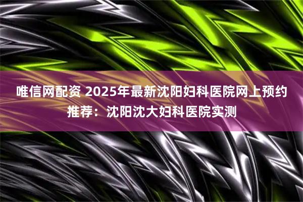 唯信网配资 2025年最新沈阳妇科医院网上预约推荐：沈阳沈大妇科医院实测