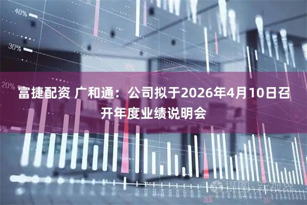 富捷配资 广和通：公司拟于2026年4月10日召开年度业绩说明会