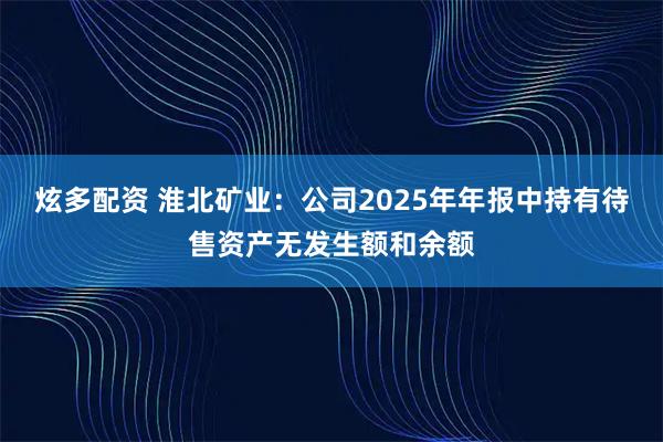 炫多配资 淮北矿业：公司2025年年报中持有待售资产无发生额和余额